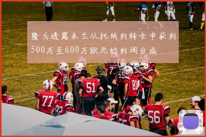隆戈透露米兰从托纳利转会中获利500万至600万欧元的利润分成