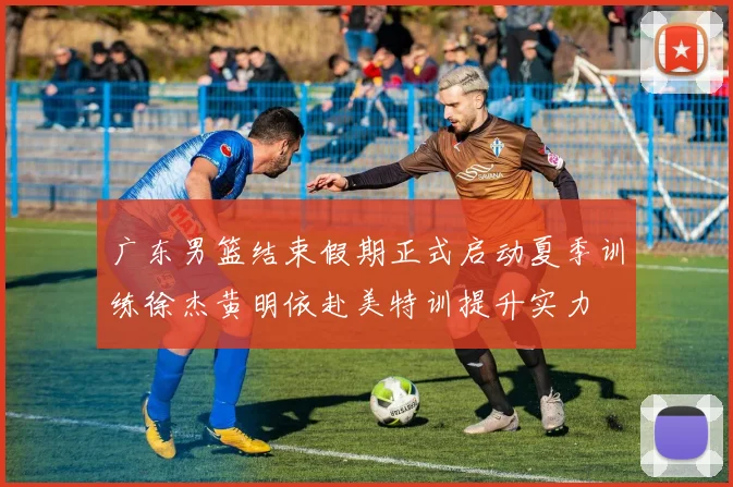 广东男篮结束假期正式启动夏季训练徐杰黄明依赴美特训提升实力