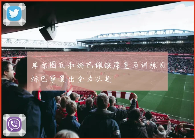 库尔图瓦和姆巴佩缺席皇马训练目标巴萨复出全力以赴