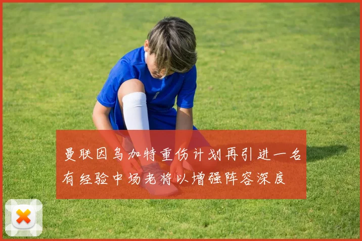 曼联因乌加特重伤计划再引进一名有经验中场老将以增强阵容深度