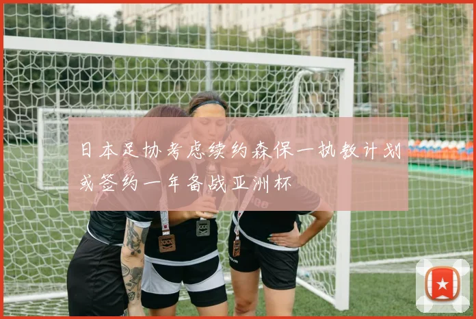 日本足协考虑续约森保一执教计划或签约一年备战亚洲杯