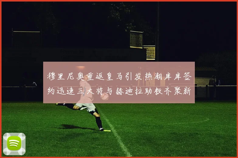 穆里尼奥重返皇马引发热潮库库签约迅速三大将与赫迪拉助教齐聚新阵容