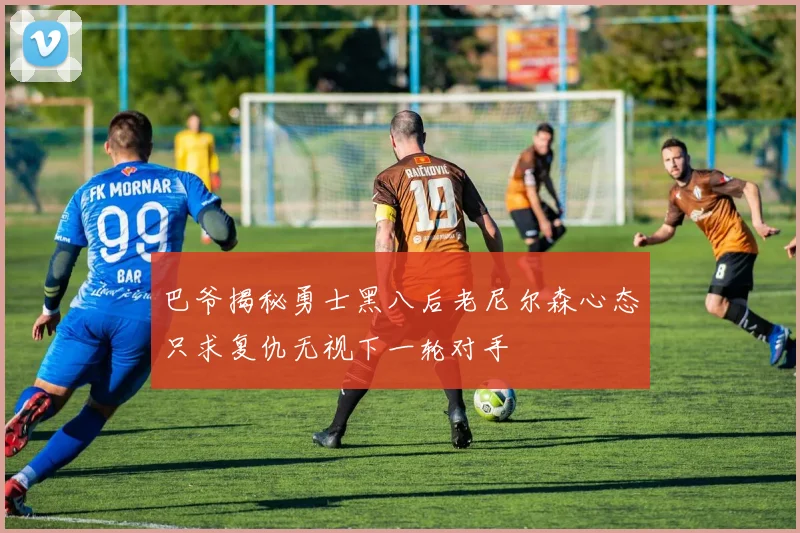 巴爷揭秘勇士黑八后老尼尔森心态只求复仇无视下一轮对手