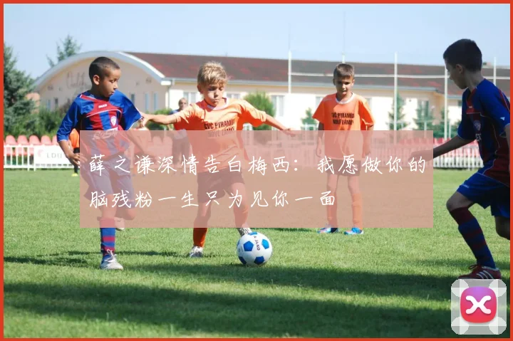 薛之谦深情告白梅西：我愿做你的脑残粉一生只为见你一面