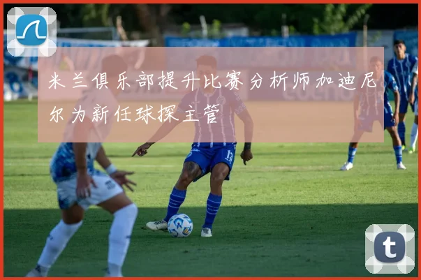 米兰俱乐部提升比赛分析师加迪尼尔为新任球探主管
