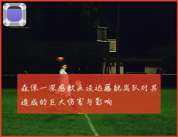 森保一深感歉疚谈远藤航离队对其造成的巨大伤害与影响