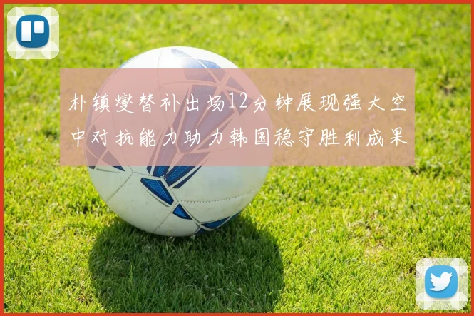 朴镇燮替补出场12分钟展现强大空中对抗能力助力韩国稳守胜利成果