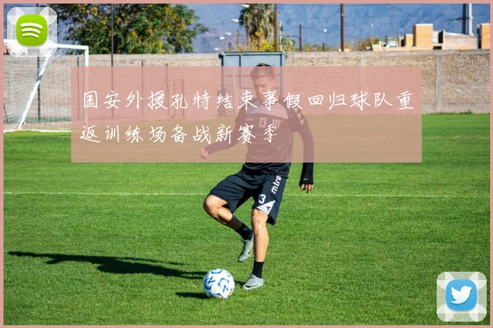 国安外援孔特结束事假回归球队重返训练场备战新赛季