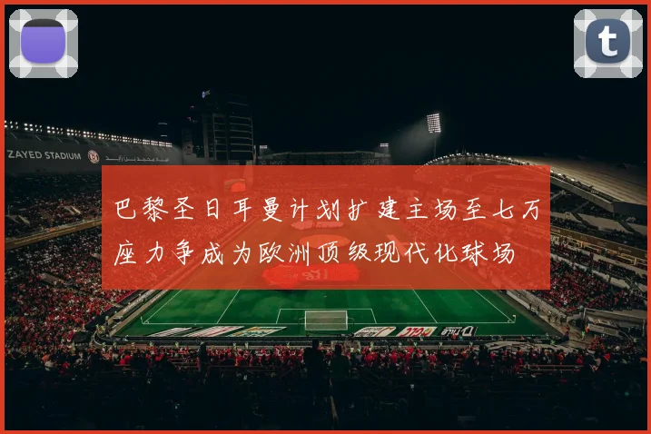 巴黎圣日耳曼计划扩建主场至七万座力争成为欧洲顶级现代化球场