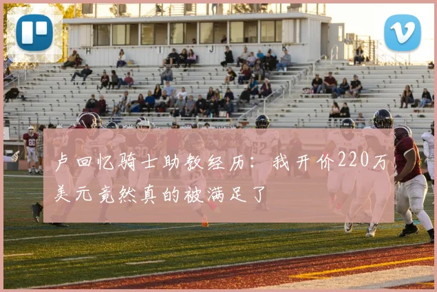卢回忆骑士助教经历：我开价220万美元竟然真的被满足了