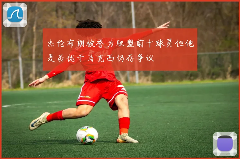 杰伦布朗被誉为联盟前十球员但他是否优于马克西仍存争议