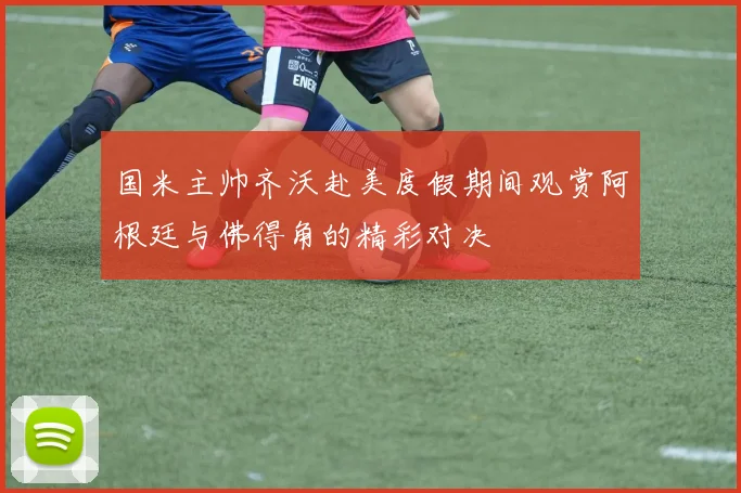 国米主帅齐沃赴美度假期间观赏阿根廷与佛得角的精彩对决