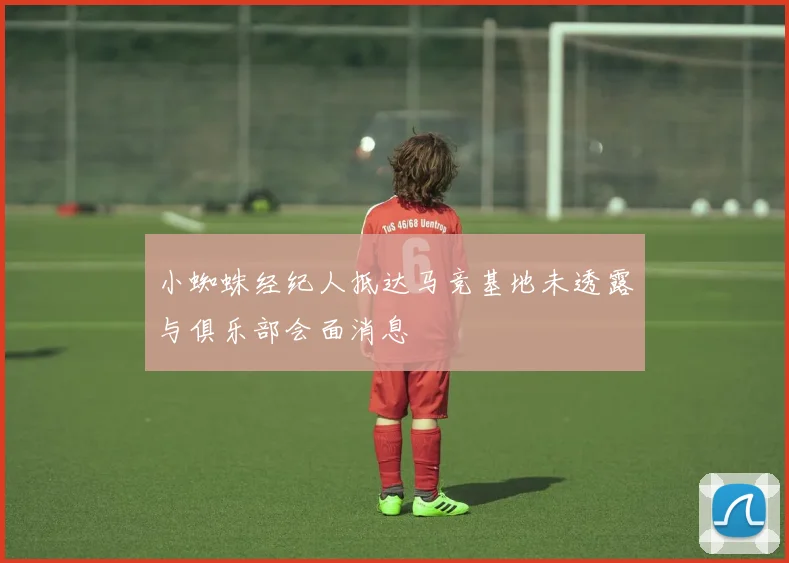 小蜘蛛经纪人抵达马竞基地未透露与俱乐部会面消息