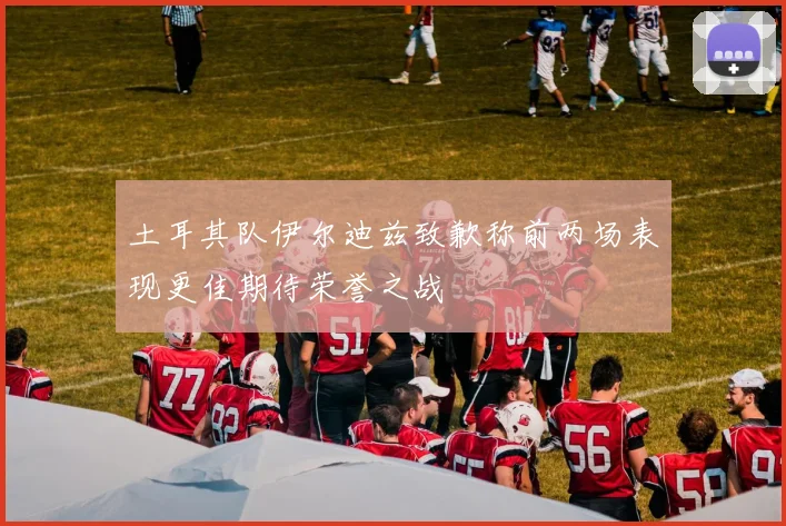 土耳其队伊尔迪兹致歉称前两场表现更佳期待荣誉之战