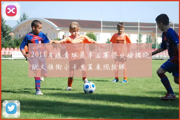 2011年选秀球员季后赛得分榜揭晓欧文领衔小卡克莱表现抢眼