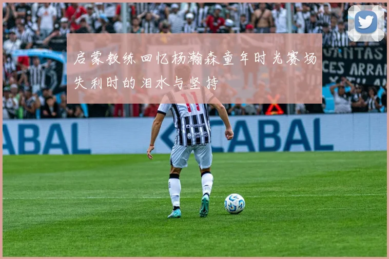 启蒙教练回忆杨瀚森童年时光赛场失利时的泪水与坚持