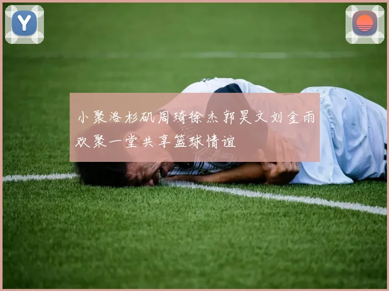 小聚洛杉矶周琦徐杰郭昊文刘金雨欢聚一堂共享篮球情谊