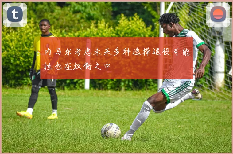 内马尔考虑未来多种选择退役可能性也在权衡之中
