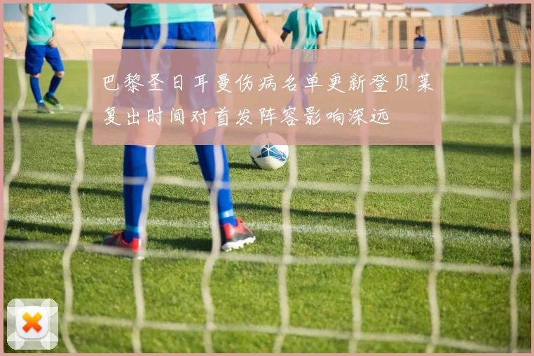 巴黎圣日耳曼伤病名单更新登贝莱复出时间对首发阵容影响深远