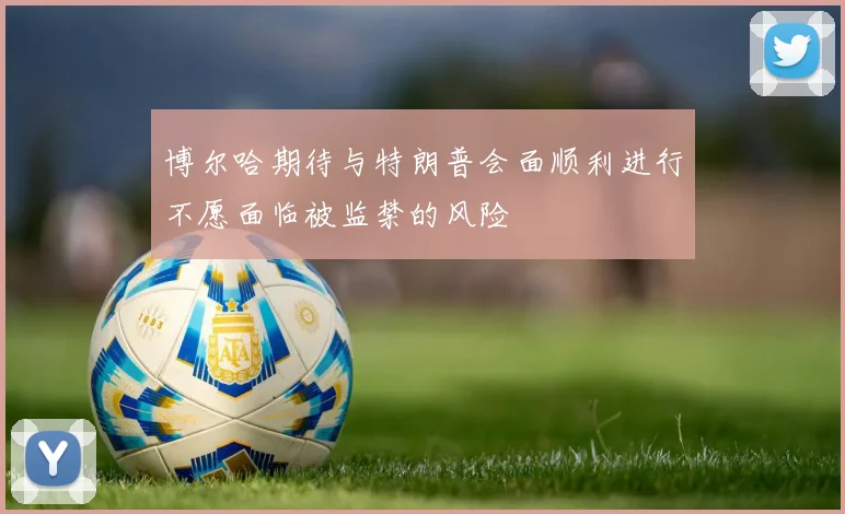 博尔哈期待与特朗普会面顺利进行不愿面临被监禁的风险