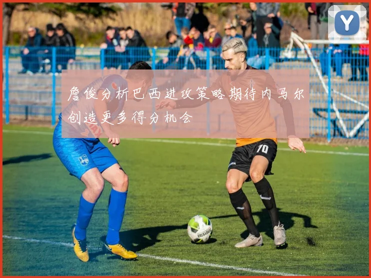 詹俊分析巴西进攻策略期待内马尔创造更多得分机会