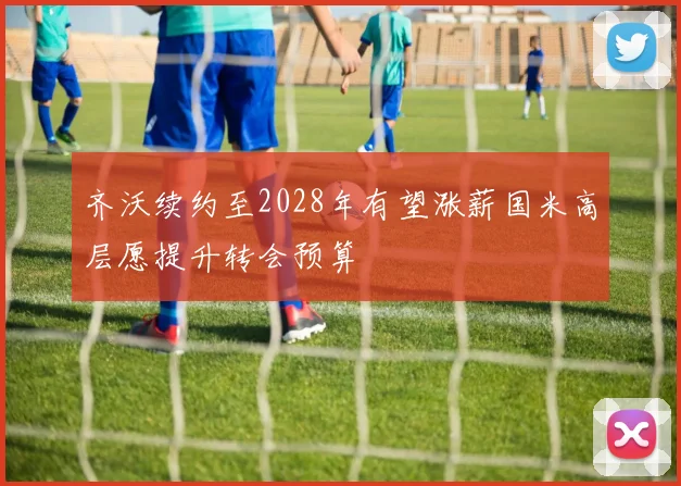 齐沃续约至2028年有望涨薪国米高层愿提升转会预算